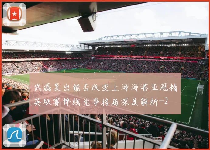 武磊复出能否改变上海海港亚冠精英联赛锋线竞争格局深度解析
