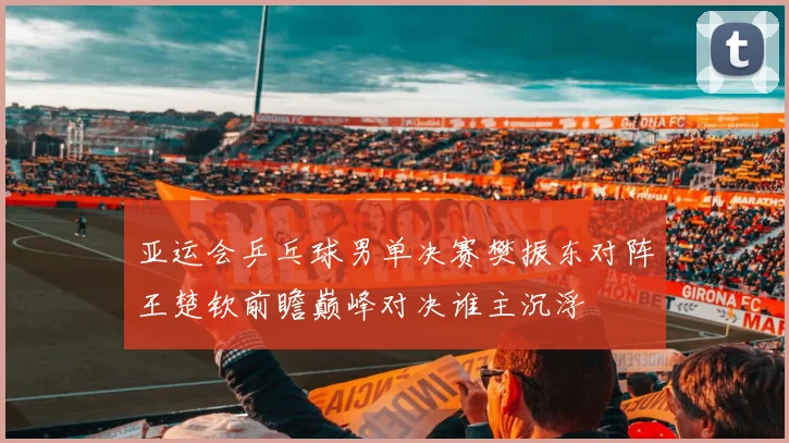 亚运会乒乓球男单决赛樊振东对阵王楚钦前瞻巅峰对决谁主沉浮