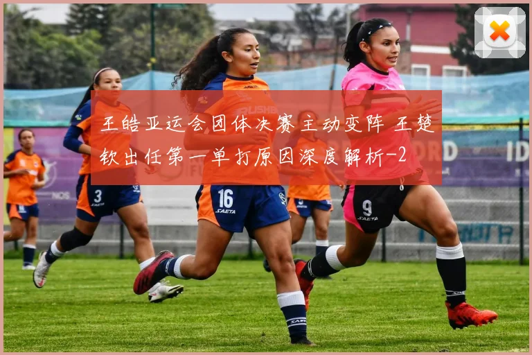 王皓亚运会团体决赛主动变阵 王楚钦出任第一单打原因深度解析