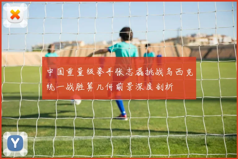 中国重量级拳手张志磊挑战乌西克统一战胜算几何前景深度剖析