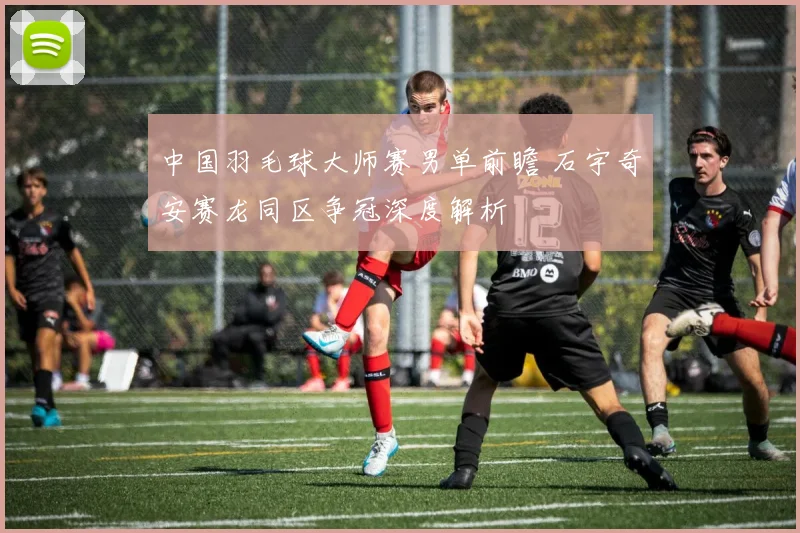 中国羽毛球大师赛男单前瞻 石宇奇安赛龙同区争冠深度解析