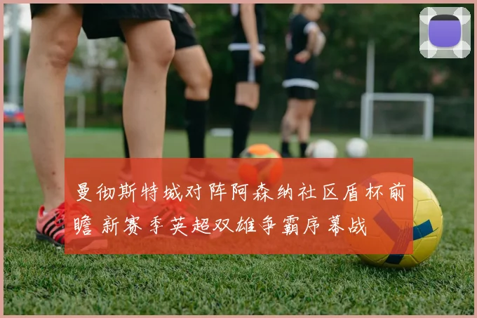 曼彻斯特城对阵阿森纳社区盾杯前瞻 新赛季英超双雄争霸序幕战