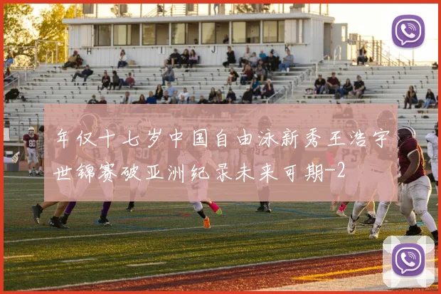 年仅十七岁中国自由泳新秀王浩宇世锦赛破亚洲纪录未来可期