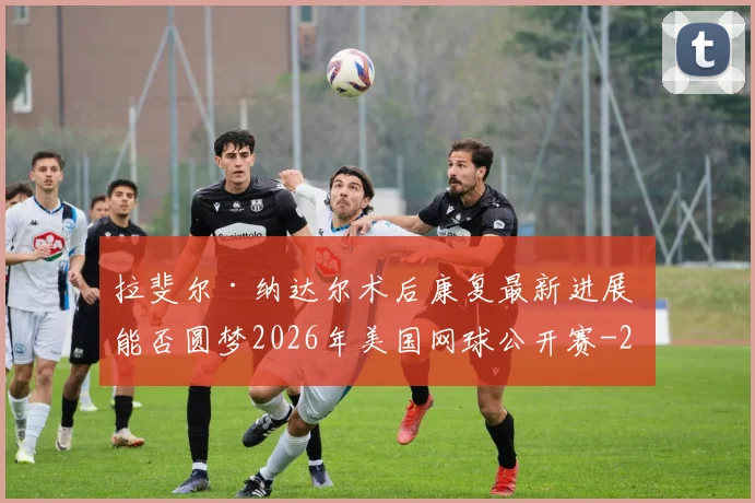 拉斐尔·纳达尔术后康复最新进展 能否圆梦2026年美国网球公开赛