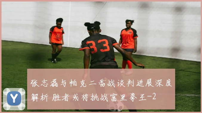 张志磊与帕克二番战谈判进展深度解析 胜者或将挑战富里拳王