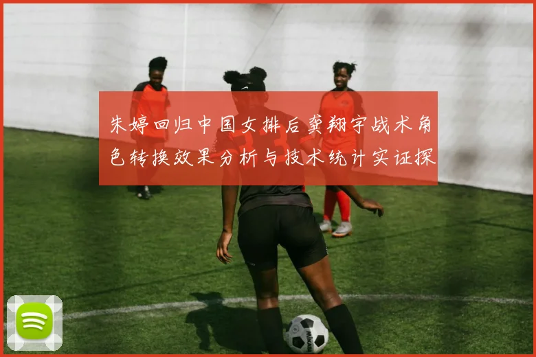 朱婷回归中国女排后龚翔宇战术角色转换效果分析与技术统计实证探析