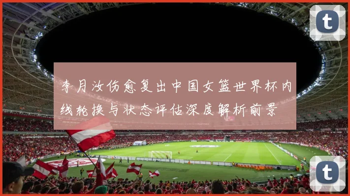 李月汝伤愈复出中国女篮世界杯内线轮换与状态评估深度解析前景