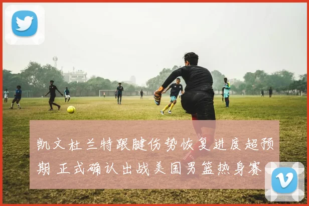 凯文杜兰特跟腱伤势恢复进度超预期 正式确认出战美国男篮热身赛