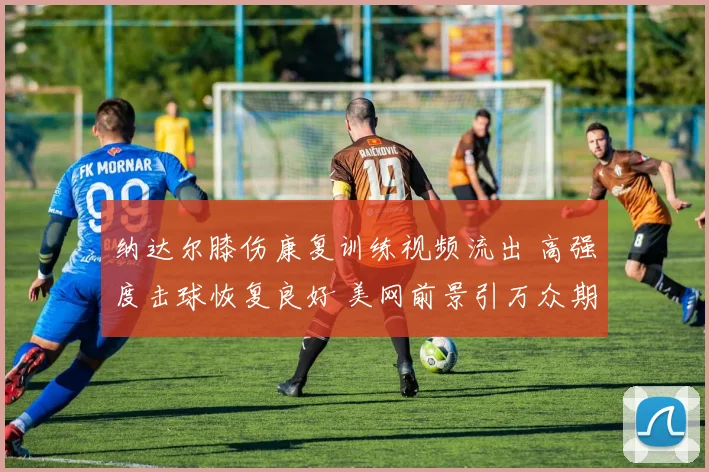 纳达尔膝伤康复训练视频流出 高强度击球恢复良好 美网前景引万众期待