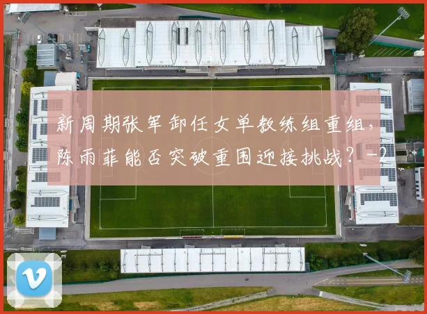 新周期张军卸任女单教练组重组,陈雨菲能否突破重围迎接挑战?