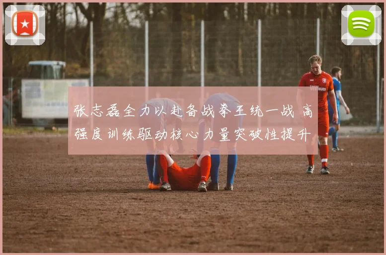 张志磊全力以赴备战拳王统一战 高强度训练驱动核心力量突破性提升