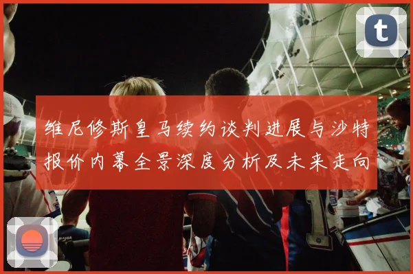 维尼修斯皇马续约谈判进展与沙特报价内幕全景深度分析及未来走向
