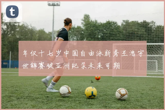 年仅十七岁中国自由泳新秀王浩宇世锦赛破亚洲纪录未来可期