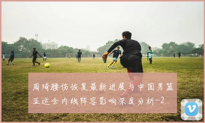 周琦腰伤恢复最新进展与中国男篮亚运会内线阵容影响深度分析