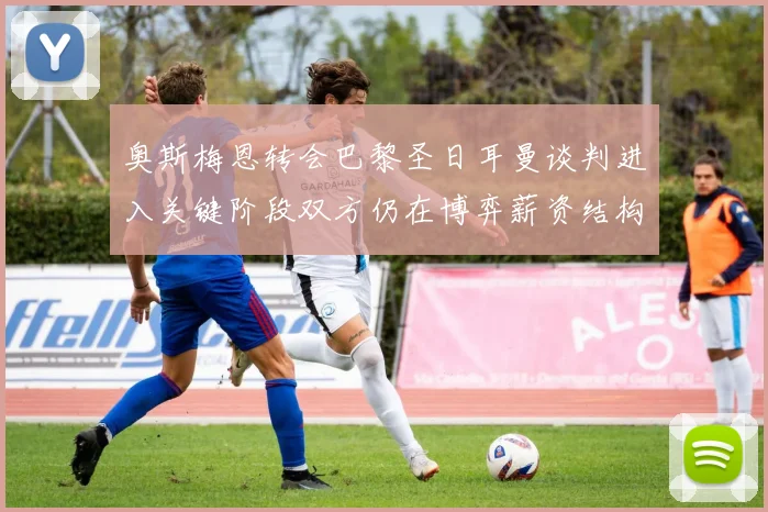 奥斯梅恩转会巴黎圣日耳曼谈判进入关键阶段双方仍在博弈薪资结构