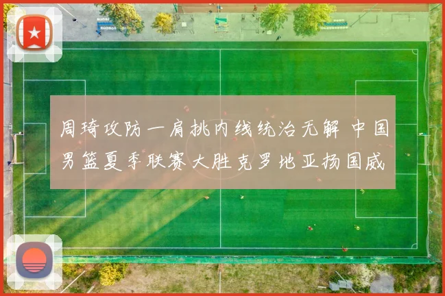 周琦攻防一肩挑内线统治无解 中国男篮夏季联赛大胜克罗地亚扬国威