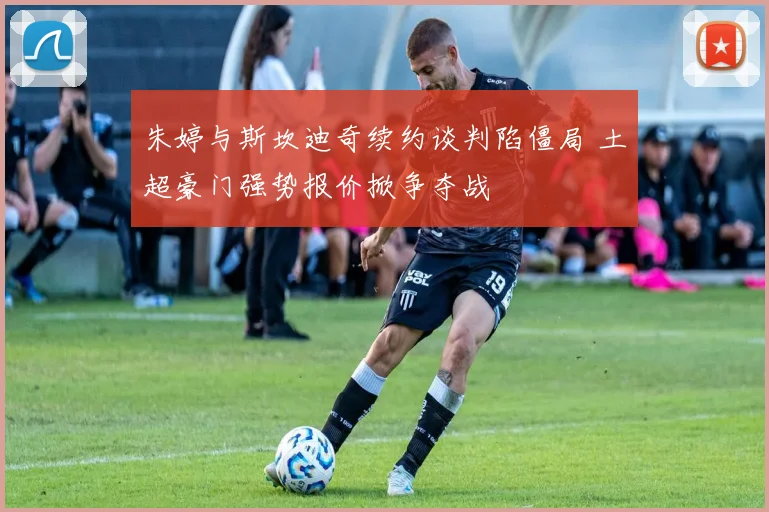 朱婷与斯坎迪奇续约谈判陷僵局 土超豪门强势报价掀争夺战