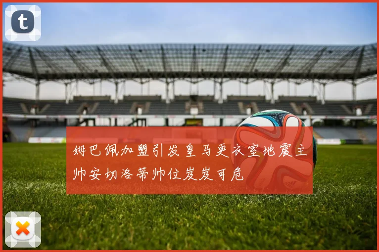 姆巴佩加盟引发皇马更衣室地震主帅安切洛蒂帅位岌岌可危