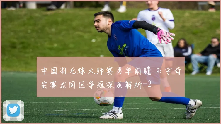 中国羽毛球大师赛男单前瞻 石宇奇安赛龙同区争冠深度解析