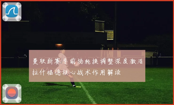 曼联新赛季前场轮换调整深度激活拉什福德核心战术作用解读
