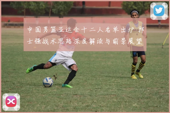 中国男篮亚运会十二人名单出炉 郭士强战术思路深度解读与前景展望