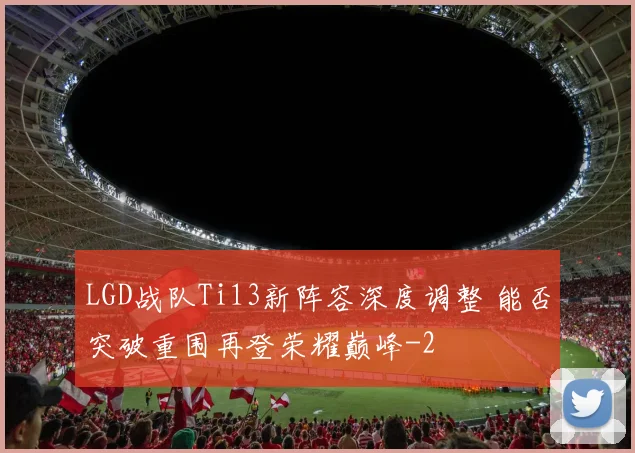LGD战队Ti13新阵容深度调整 能否突破重围再登荣耀巅峰