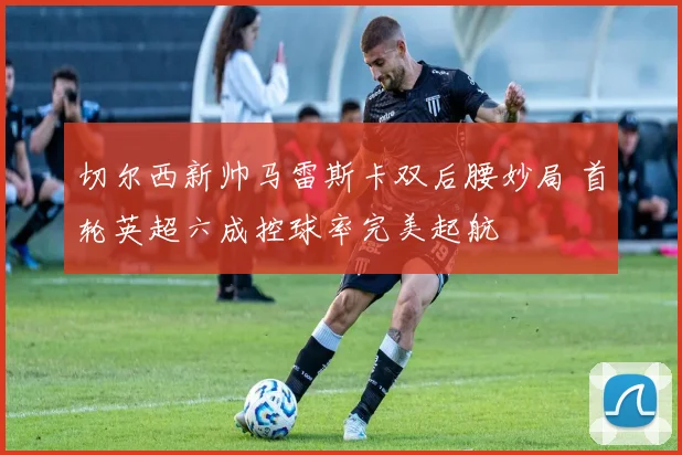 切尔西新帅马雷斯卡双后腰妙局 首轮英超六成控球率完美起航