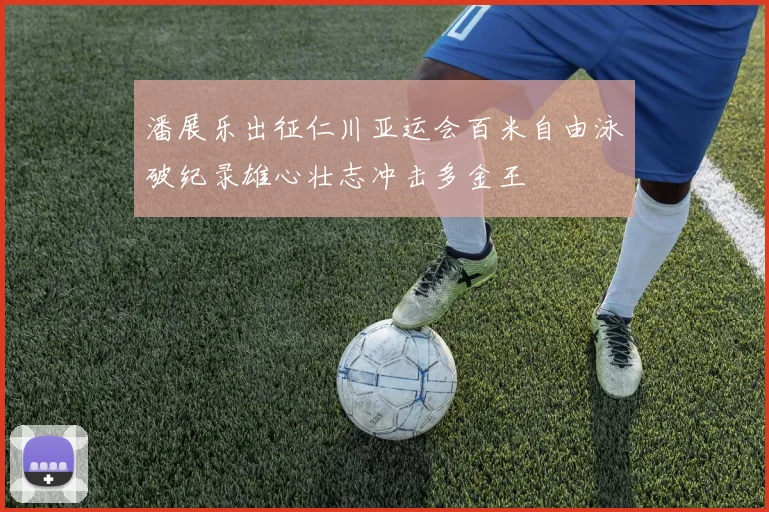 潘展乐出征仁川亚运会百米自由泳破纪录雄心壮志冲击多金王
