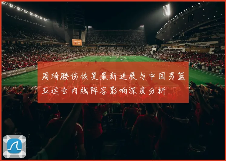 周琦腰伤恢复最新进展与中国男篮亚运会内线阵容影响深度分析