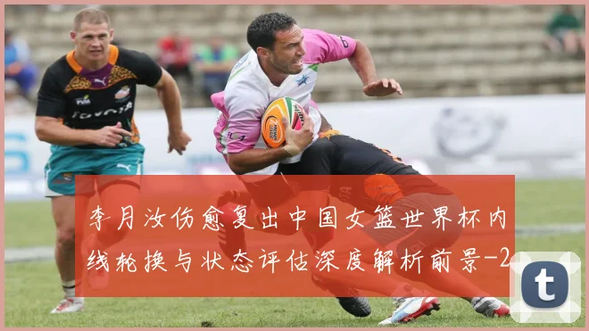 李月汝伤愈复出中国女篮世界杯内线轮换与状态评估深度解析前景
