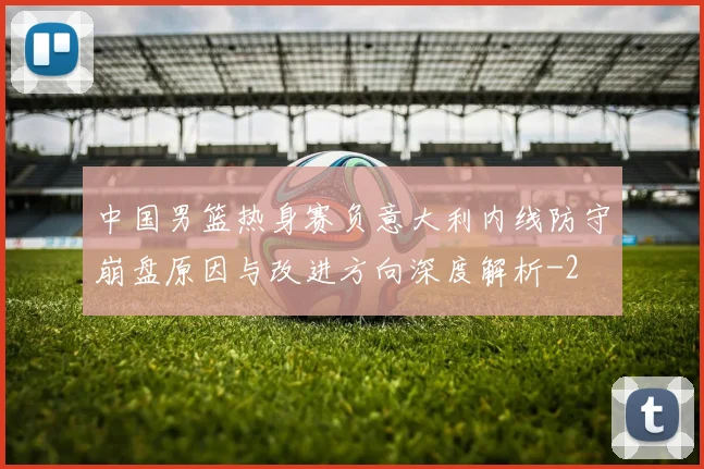 中国男篮热身赛负意大利内线防守崩盘原因与改进方向深度解析