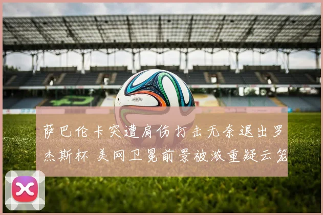 萨巴伦卡突遭肩伤打击无奈退出罗杰斯杯 美网卫冕前景被浓重疑云笼罩