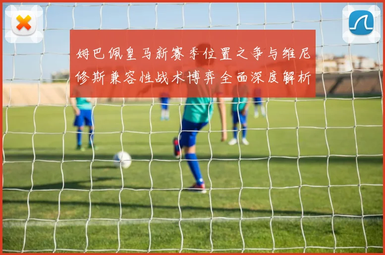 姆巴佩皇马新赛季位置之争与维尼修斯兼容性战术博弈全面深度解析