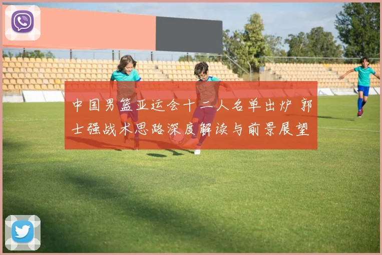 中国男篮亚运会十二人名单出炉 郭士强战术思路深度解读与前景展望