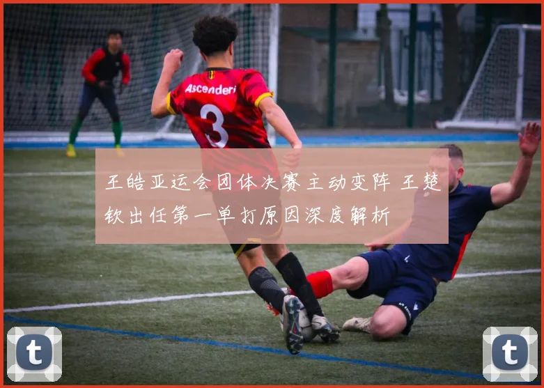 王皓亚运会团体决赛主动变阵 王楚钦出任第一单打原因深度解析