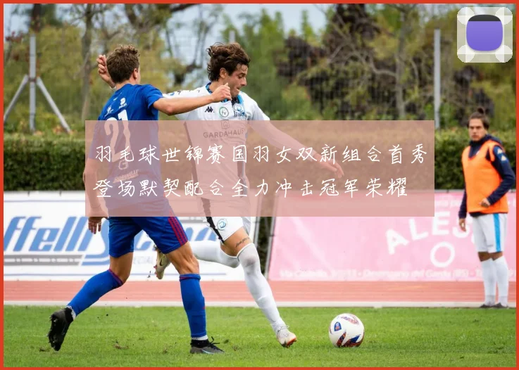 羽毛球世锦赛国羽女双新组合首秀登场默契配合全力冲击冠军荣耀