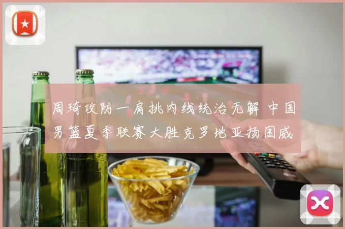 周琦攻防一肩挑内线统治无解 中国男篮夏季联赛大胜克罗地亚扬国威