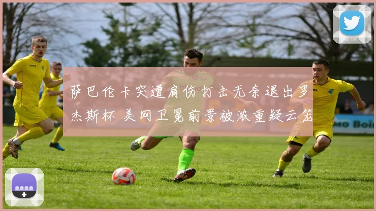 萨巴伦卡突遭肩伤打击无奈退出罗杰斯杯 美网卫冕前景被浓重疑云笼罩