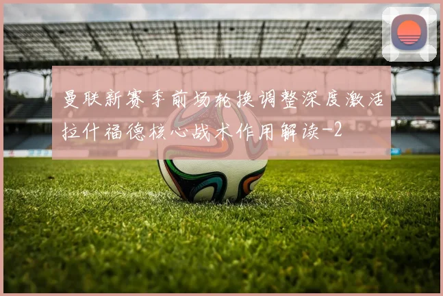 曼联新赛季前场轮换调整深度激活拉什福德核心战术作用解读
