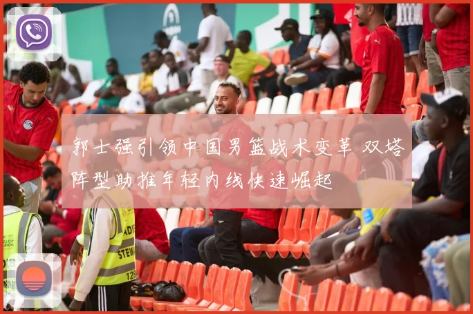 郭士强引领中国男篮战术变革 双塔阵型助推年轻内线快速崛起
