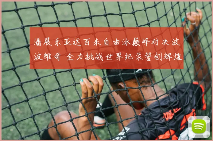 潘展乐亚运百米自由泳巅峰对决波波维奇 全力挑战世界纪录誓创辉煌