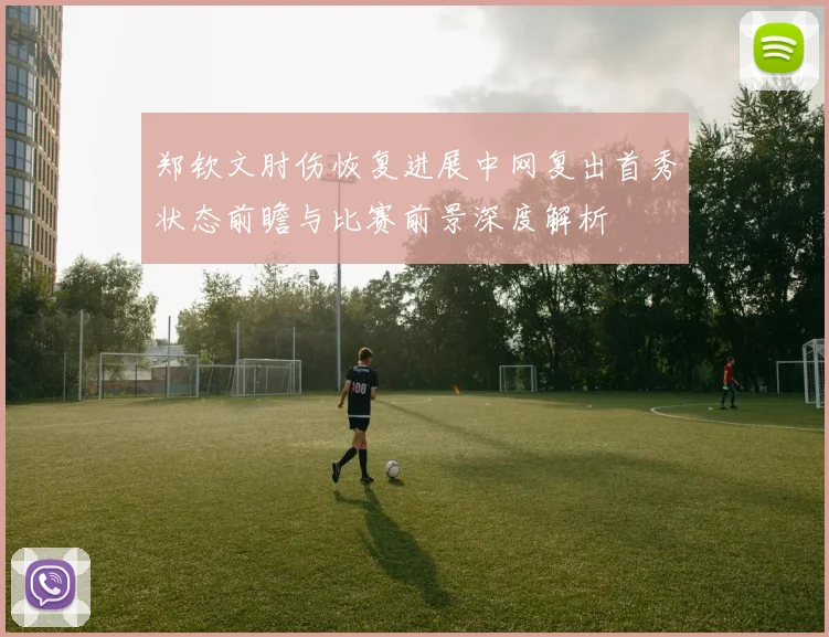 郑钦文肘伤恢复进展中网复出首秀状态前瞻与比赛前景深度解析