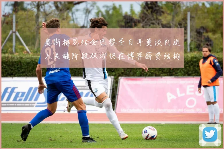 奥斯梅恩转会巴黎圣日耳曼谈判进入关键阶段双方仍在博弈薪资结构