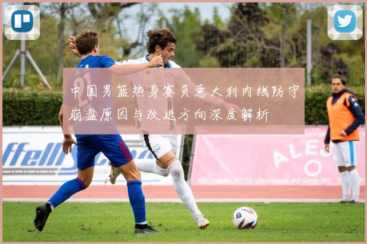 中国男篮热身赛负意大利内线防守崩盘原因与改进方向深度解析
