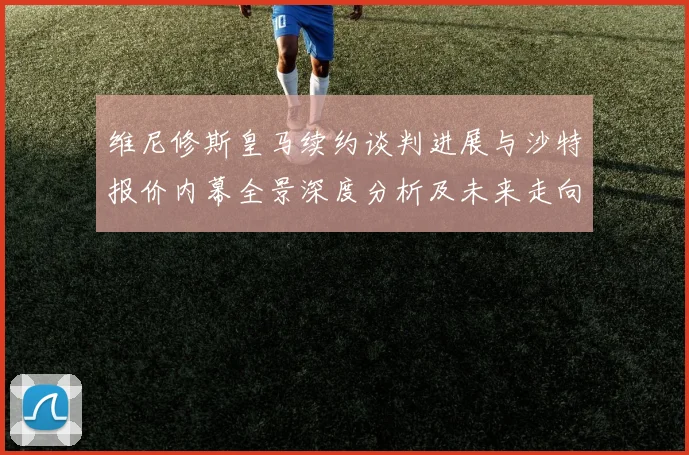 维尼修斯皇马续约谈判进展与沙特报价内幕全景深度分析及未来走向