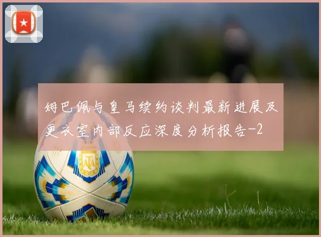 姆巴佩与皇马续约谈判最新进展及更衣室内部反应深度分析报告